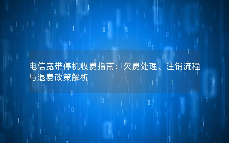 电信宽带停机收费指南：欠费处理、注销流程与退费政策解析