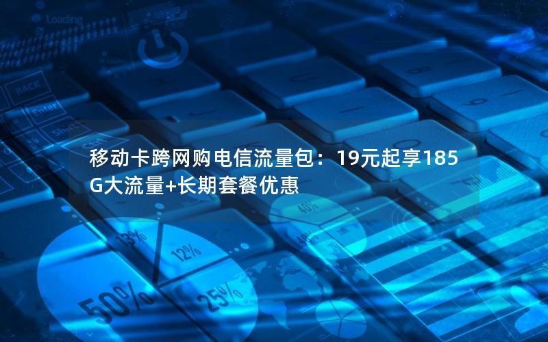 移动卡跨网购电信流量包：19元起享185G大流量+长期套餐优惠