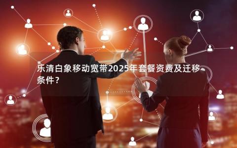 乐清白象移动宽带2025年套餐资费及迁移条件？