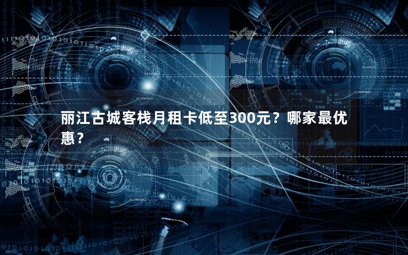 丽江古城客栈月租卡低至300元？哪家最优惠？