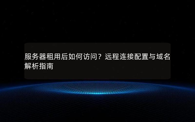 服务器租用后如何访问？远程连接配置与域名解析指南