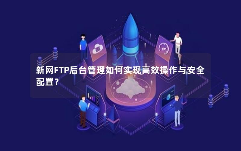 新网FTP后台管理如何实现高效操作与安全配置？