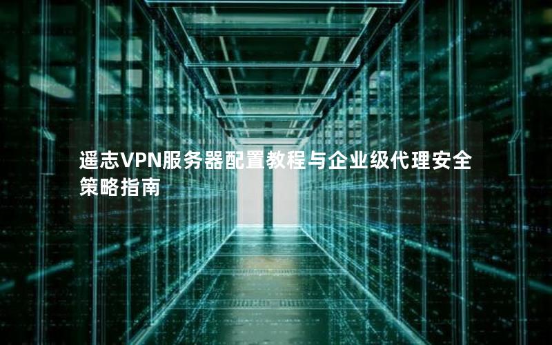 遥志VPN服务器配置教程与企业级代理安全策略指南