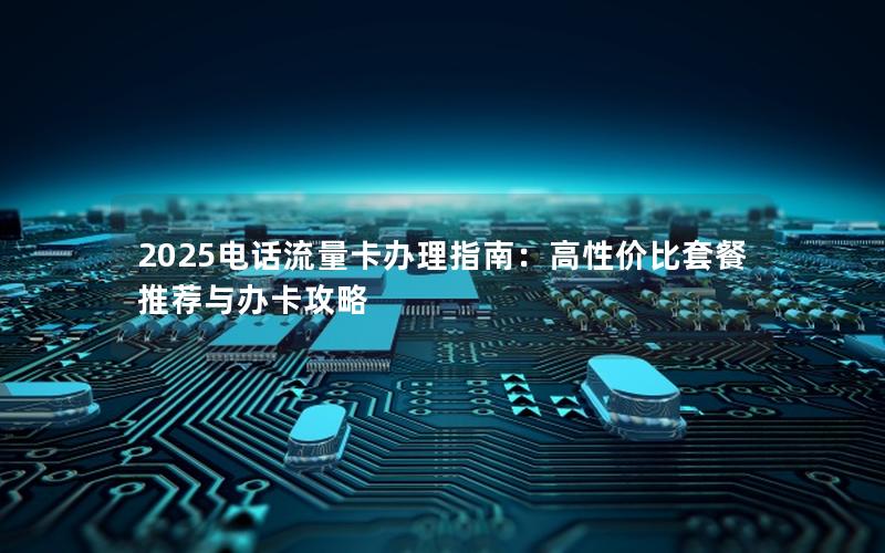 2025电话流量卡办理指南：高性价比套餐推荐与办卡攻略