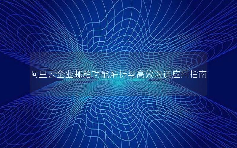 阿里云企业邮箱功能解析与高效沟通应用指南