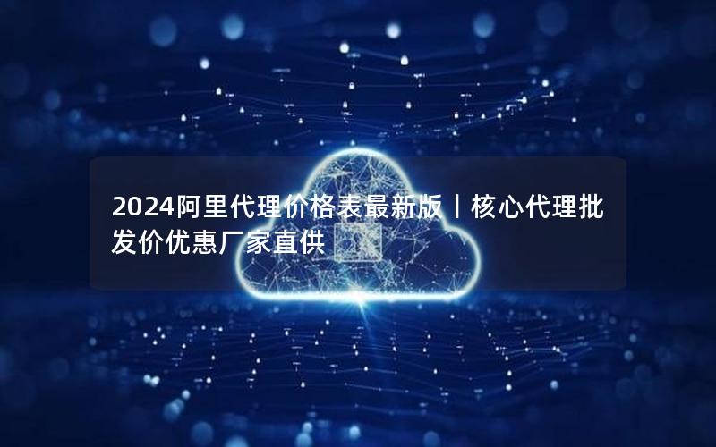 2024阿里代理价格表最新版丨核心代理批发价优惠厂家直供