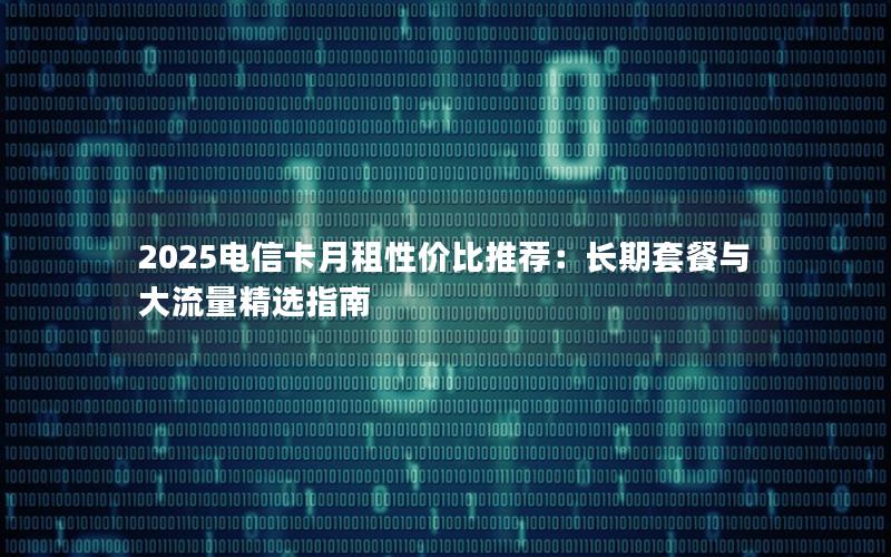 2025电信卡月租性价比推荐：长期套餐与大流量精选指南