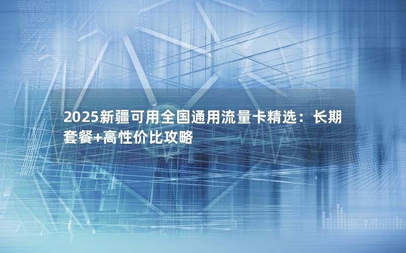 2025新疆可用全国通用流量卡精选：长期套餐+高性价比攻略