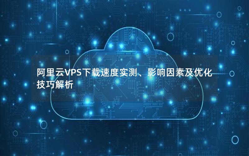 阿里云VPS下载速度实测、影响因素及优化技巧解析