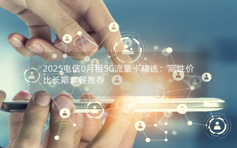 2025电信0月租5G流量卡精选：高性价比长期套餐推荐