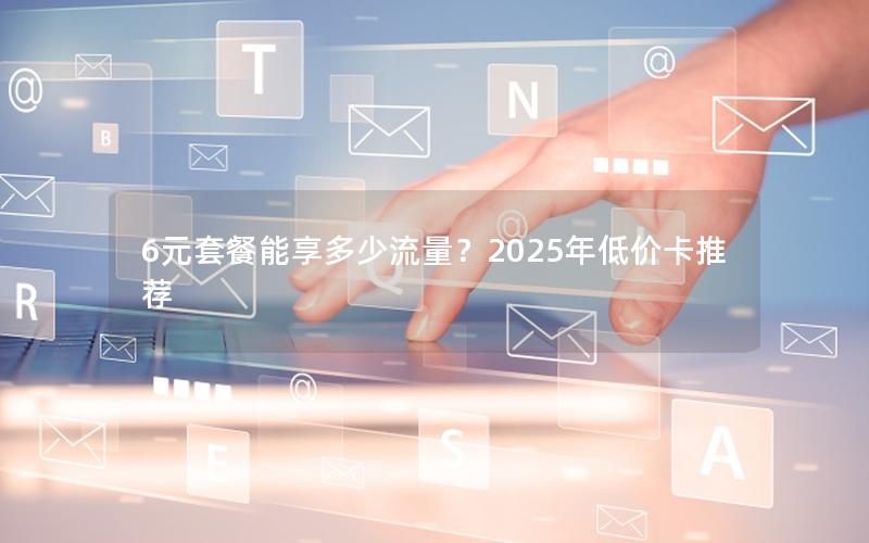 6元套餐能享多少流量？2025年低价卡推荐