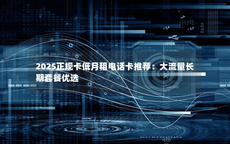 2025正规卡低月租电话卡推荐：大流量长期套餐优选