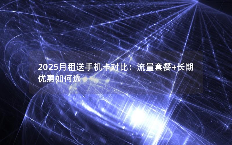 2025月租送手机卡对比：流量套餐+长期优惠如何选