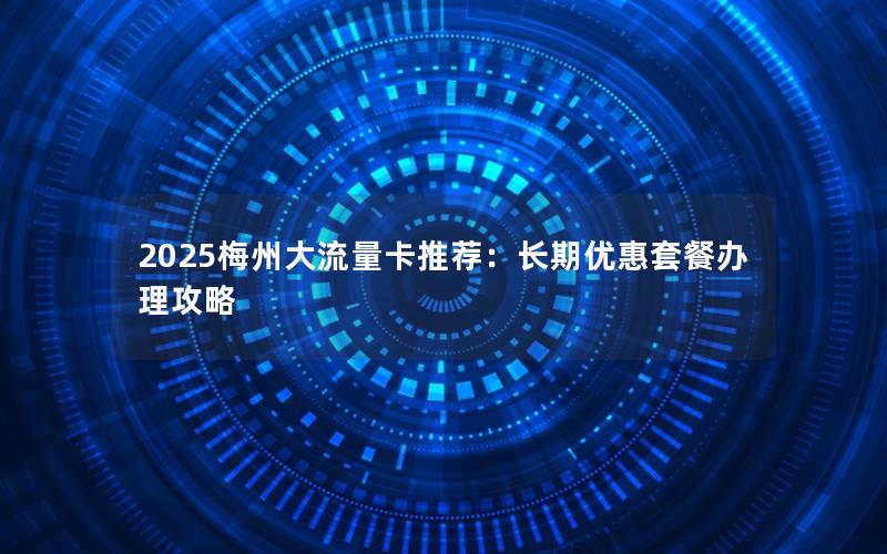 2025梅州大流量卡推荐：长期优惠套餐办理攻略