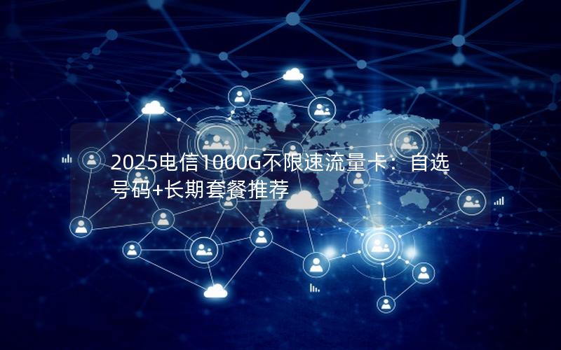 2025电信1000G不限速流量卡：自选号码+长期套餐推荐