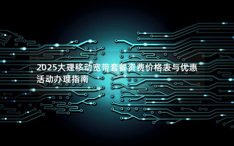 2025大理移动宽带套餐资费价格表与优惠活动办理指南