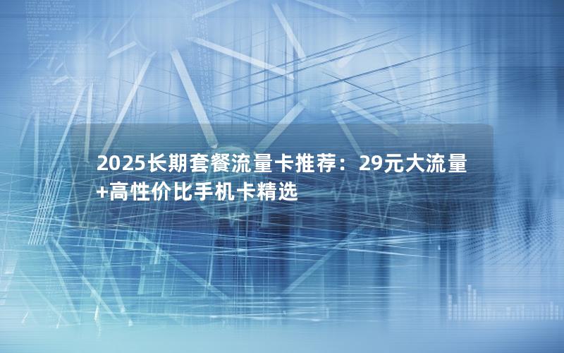 2025长期套餐流量卡推荐：29元大流量+高性价比手机卡精选