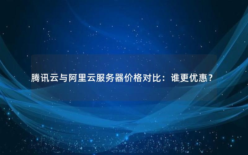 腾讯云与阿里云服务器价格对比：谁更优惠？