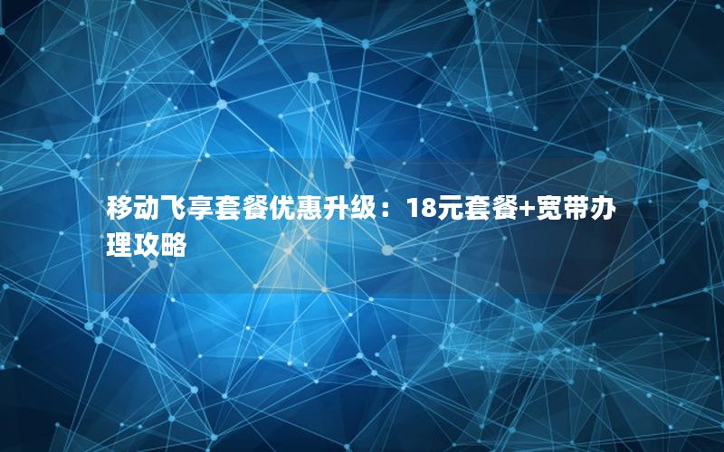 移动飞享套餐优惠升级：18元套餐+宽带办理攻略