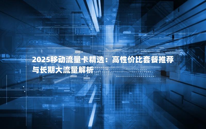 2025移动流量卡精选：高性价比套餐推荐与长期大流量解析