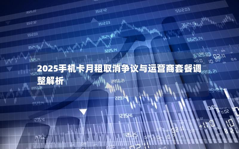 2025手机卡月租取消争议与运营商套餐调整解析