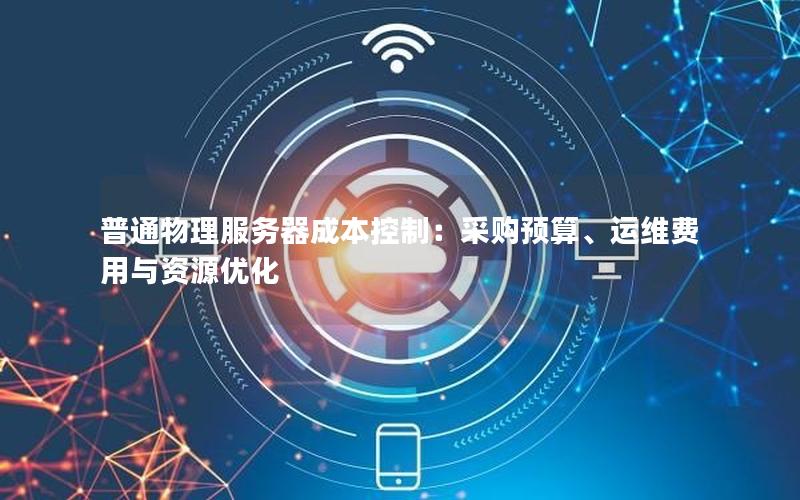 普通物理服务器成本控制：采购预算、运维费用与资源优化