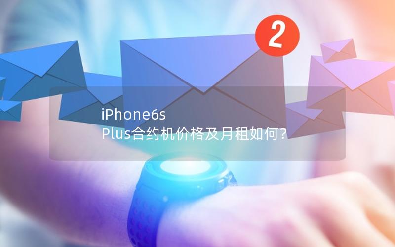 iPhone6s Plus合约机价格及月租如何？