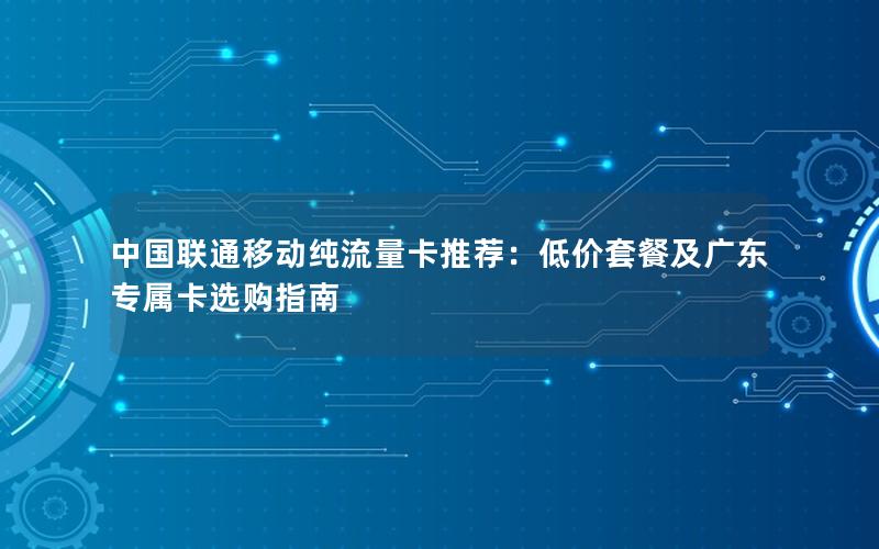 中国联通移动纯流量卡推荐：低价套餐及广东专属卡选购指南