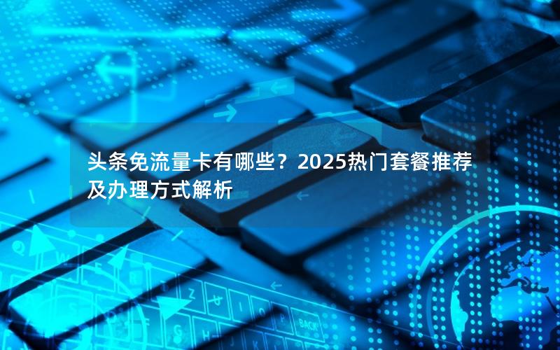 头条免流量卡有哪些？2025热门套餐推荐及办理方式解析