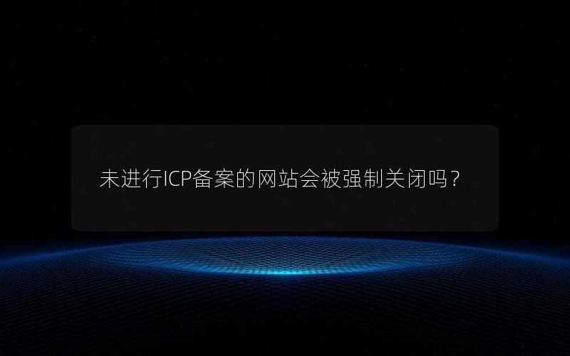 未进行ICP备案的网站会被强制关闭吗？