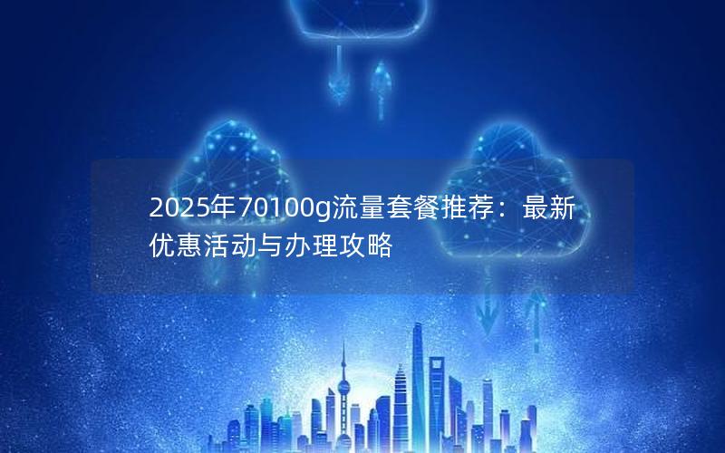 2025年70100g流量套餐推荐：最新优惠活动与办理攻略