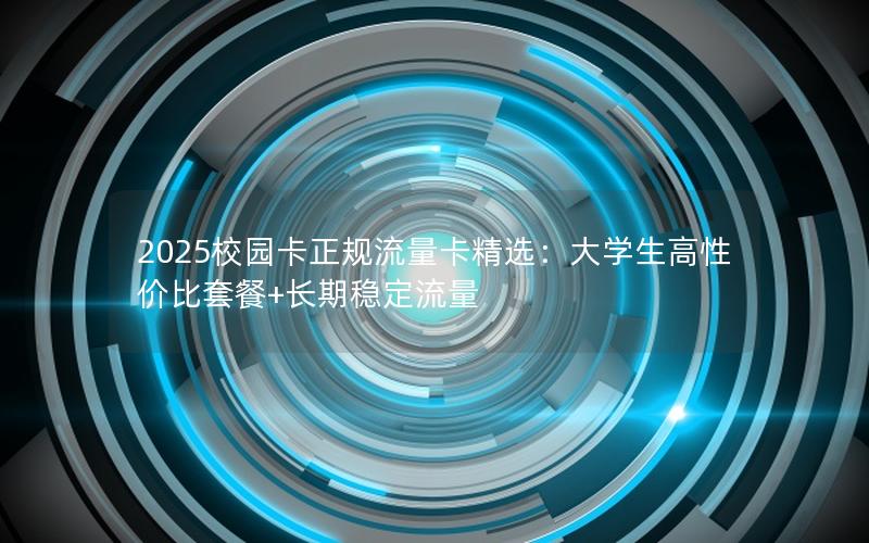 2025校园卡正规流量卡精选：大学生高性价比套餐+长期稳定流量