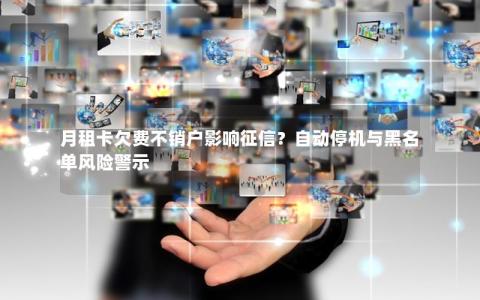 月租卡欠费不销户影响征信？自动停机与黑名单风险警示