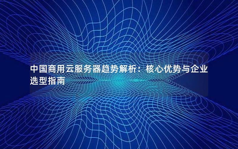 中国商用云服务器趋势解析：核心优势与企业选型指南