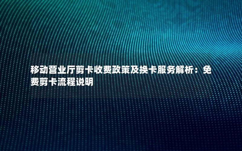 移动营业厅剪卡收费政策及换卡服务解析：免费剪卡流程说明