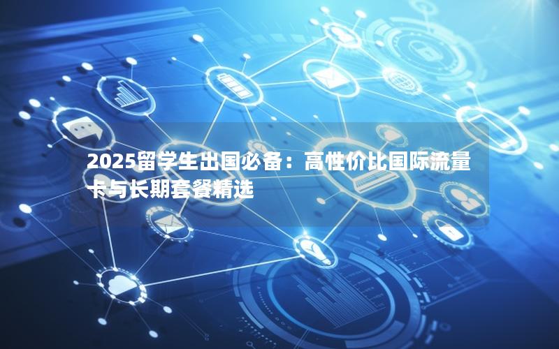 2025留学生出国必备：高性价比国际流量卡与长期套餐精选