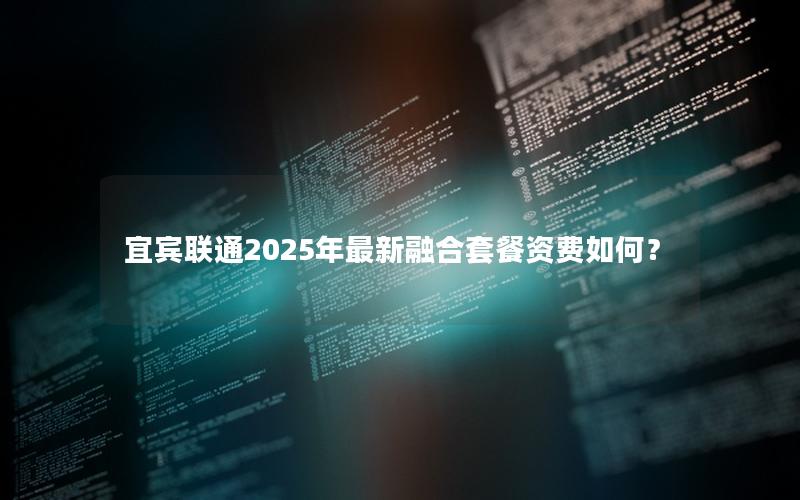 宜宾联通2025年最新融合套餐资费如何？