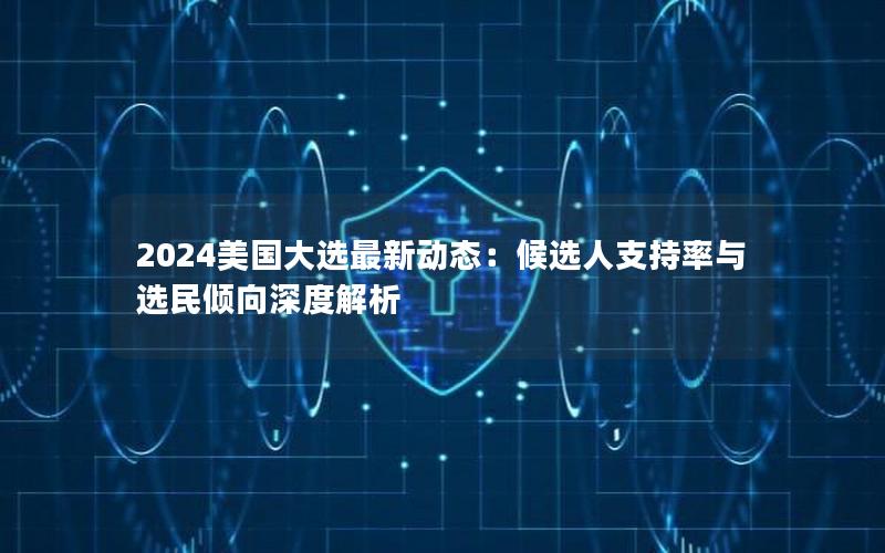 2024美国大选最新动态：候选人支持率与选民倾向深度解析