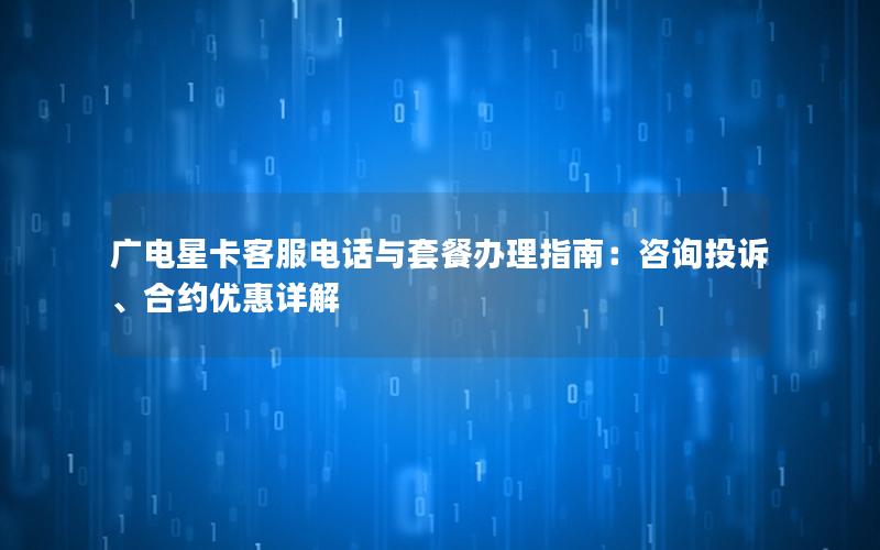 广电星卡客服电话与套餐办理指南：咨询投诉、合约优惠详解