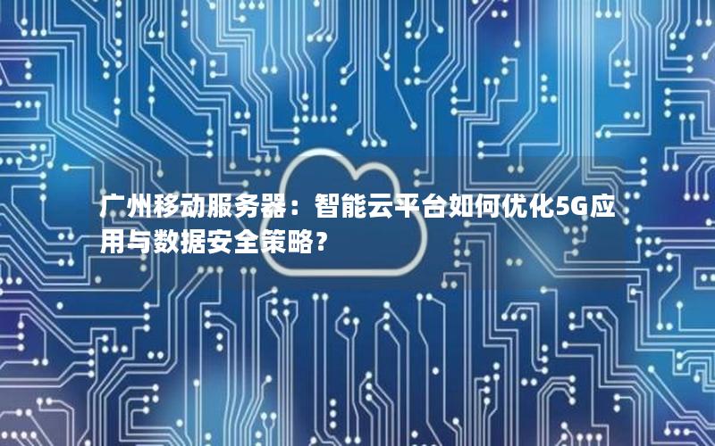 广州移动服务器：智能云平台如何优化5G应用与数据安全策略？