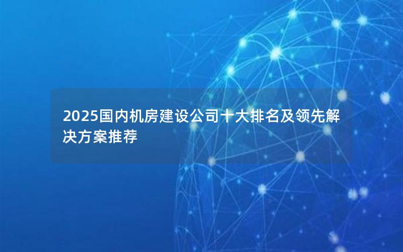 2025国内机房建设公司十大排名及领先解决方案推荐