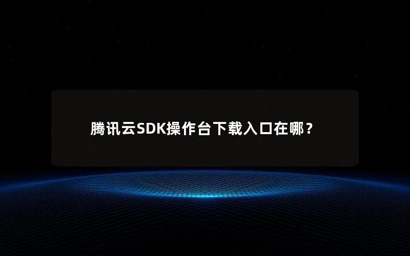 腾讯云SDK操作台下载入口在哪？