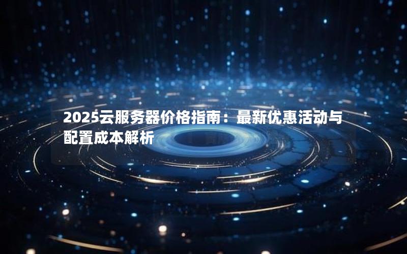 2025云服务器价格指南：最新优惠活动与配置成本解析