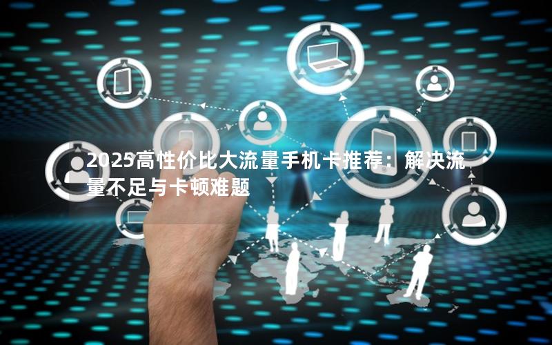 2025高性价比大流量手机卡推荐：解决流量不足与卡顿难题