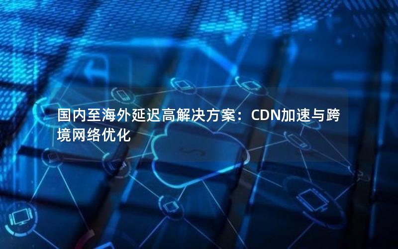 国内至海外延迟高解决方案：CDN加速与跨境网络优化