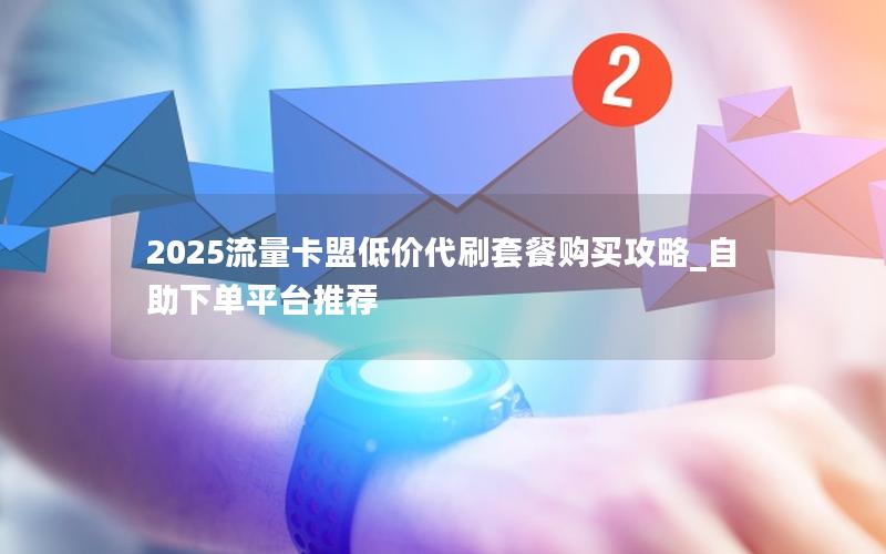 2025流量卡盟低价代刷套餐购买攻略_自助下单平台推荐