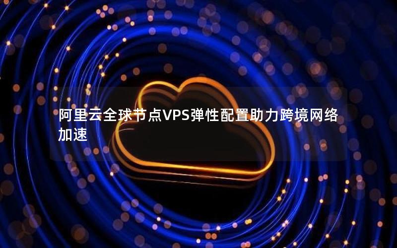 阿里云全球节点VPS弹性配置助力跨境网络加速