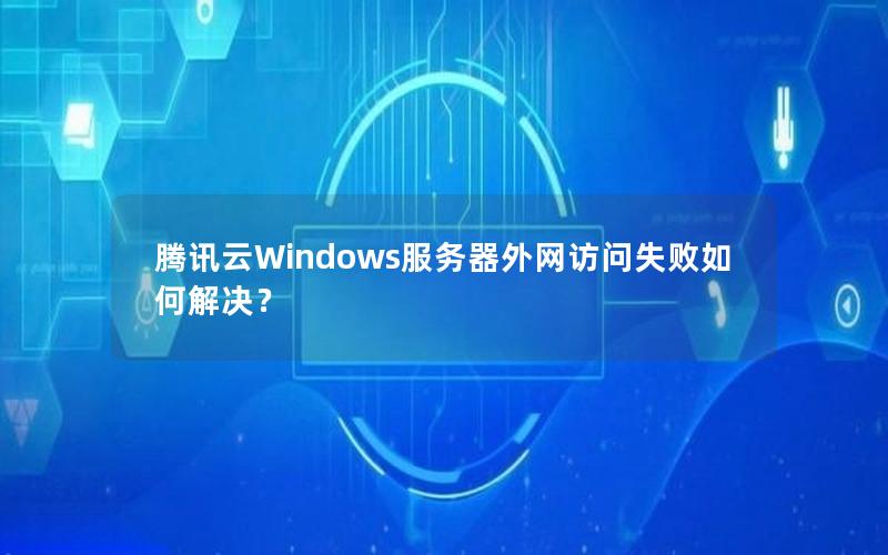 腾讯云Windows服务器外网访问失败如何解决？