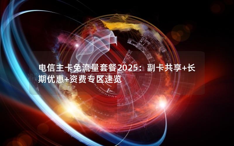 电信主卡免流量套餐2025：副卡共享+长期优惠+资费专区速览