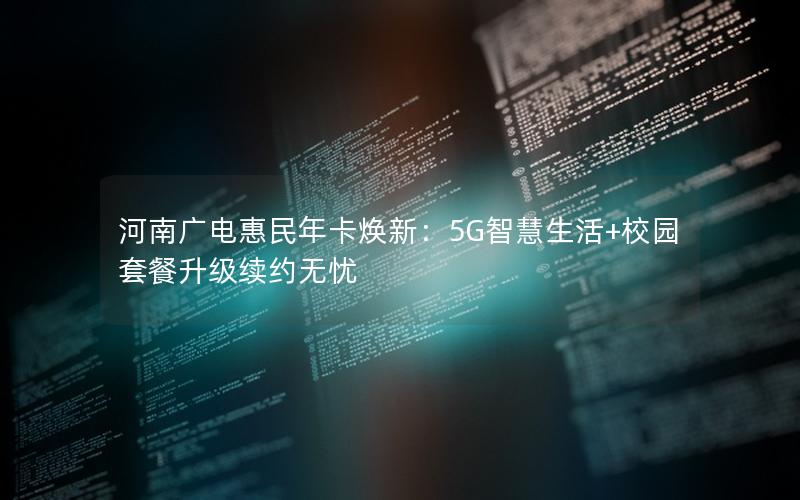 河南广电惠民年卡焕新：5G智慧生活+校园套餐升级续约无忧